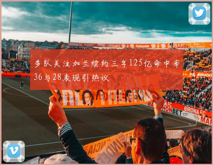 多队关注加兰续约三年125亿命中率36与28表现引热议