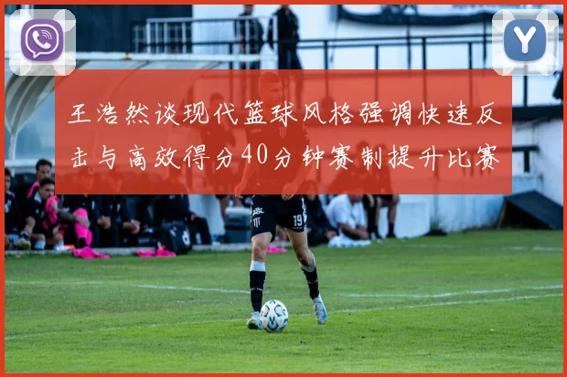 王浩然谈现代篮球风格强调快速反击与高效得分40分钟赛制提升比赛观赏性
