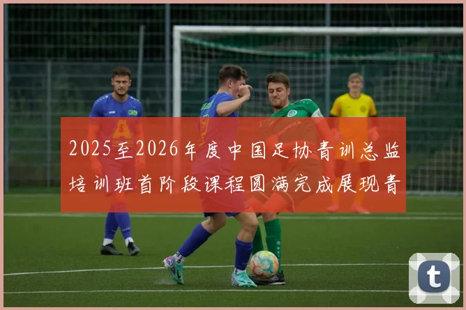 2025至2026年度中国足协青训总监培训班首阶段课程圆满完成展现青训新发展