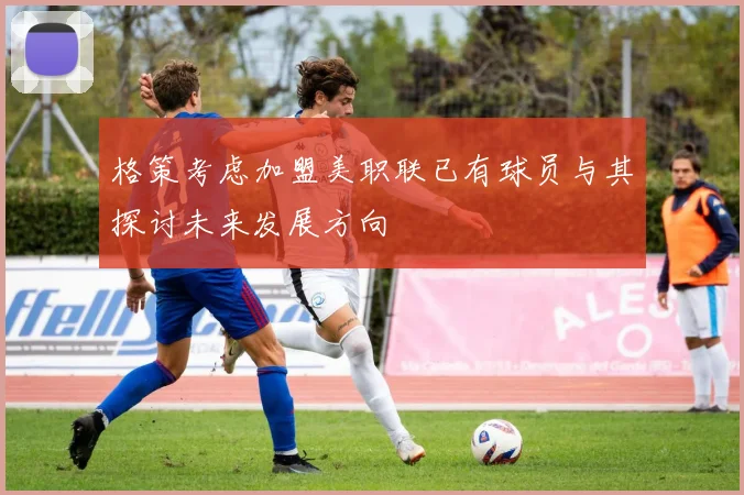 格策考虑加盟美职联已有球员与其探讨未来发展方向