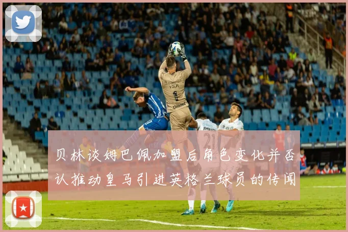贝林谈姆巴佩加盟后角色变化并否认推动皇马引进英格兰球员的传闻
