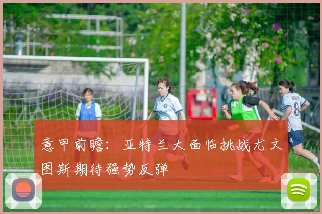 意甲前瞻：亚特兰大面临挑战尤文图斯期待强势反弹