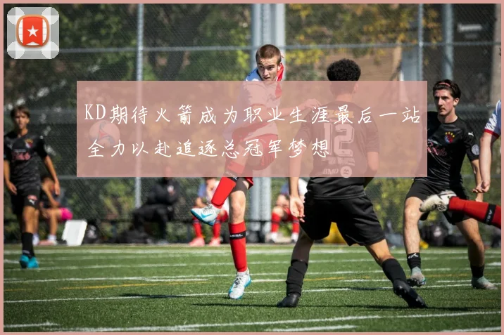 KD期待火箭成为职业生涯最后一站全力以赴追逐总冠军梦想
