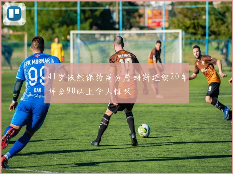 41岁依然保持高分詹姆斯连续20年评分90以上令人惊叹