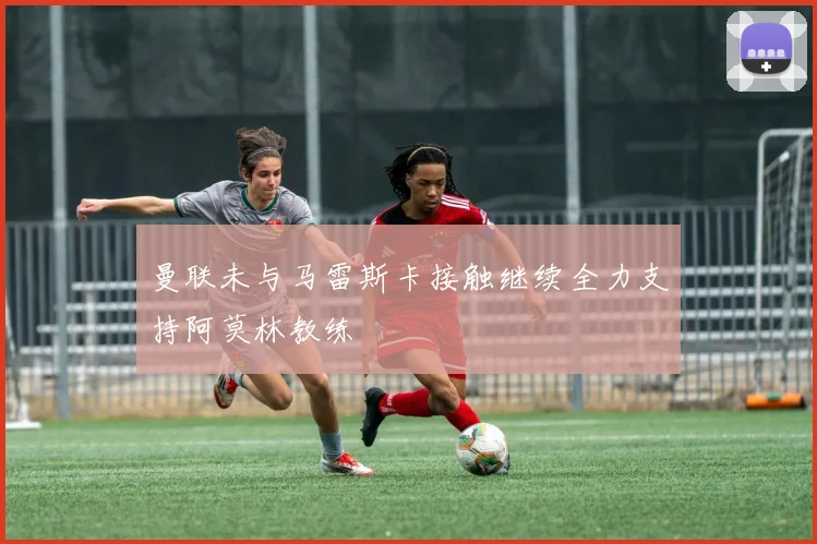 曼联未与马雷斯卡接触继续全力支持阿莫林教练