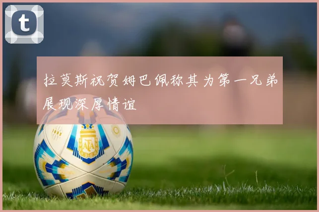 拉莫斯祝贺姆巴佩称其为第一兄弟展现深厚情谊