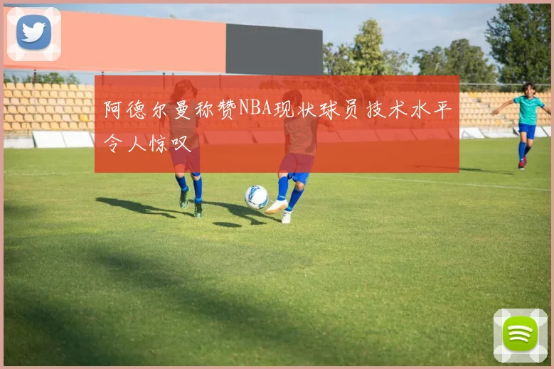 阿德尔曼称赞NBA现状球员技术水平令人惊叹