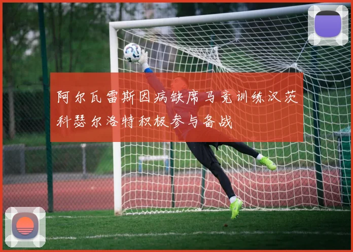 阿尔瓦雷斯因病缺席马竞训练汉茨科瑟尔洛特积极参与备战