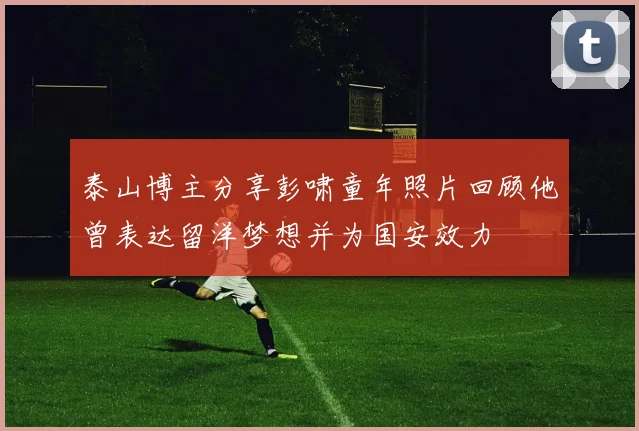 泰山博主分享彭啸童年照片回顾他曾表达留洋梦想并为国安效力