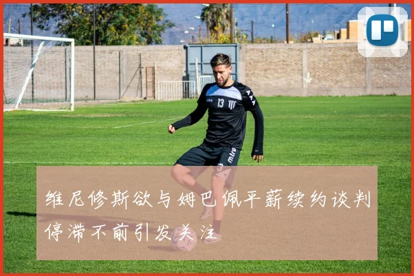 维尼修斯欲与姆巴佩平薪续约谈判停滞不前引发关注