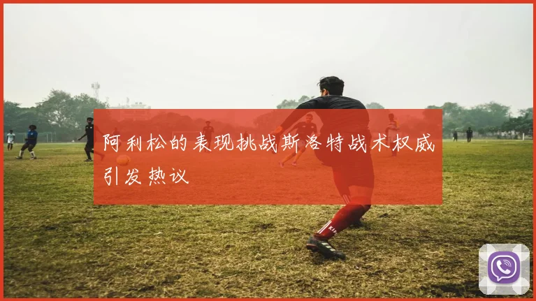 阿利松的表现挑战斯洛特战术权威引发热议