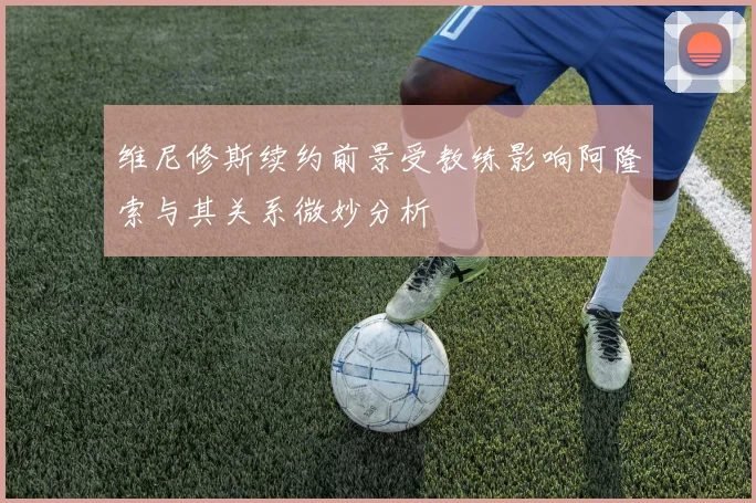 维尼修斯续约前景受教练影响阿隆索与其关系微妙分析