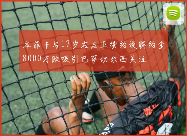 本菲卡与17岁右后卫续约设解约金8000万欧吸引巴萨切尔西关注
