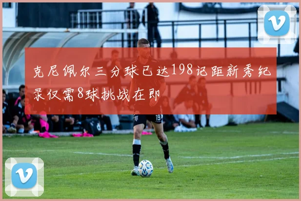 克尼佩尔三分球已达198记距新秀纪录仅需8球挑战在即