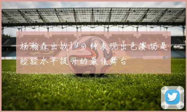 杨瀚森出战19分钟表现出色赛场是检验水平提升的最佳舞台