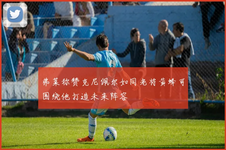 弗莱称赞克尼佩尔如同老将黄蜂可围绕他打造未来阵容