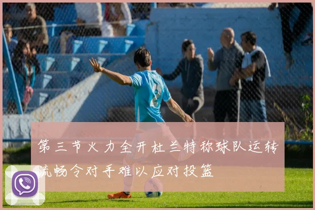 第三节火力全开杜兰特称球队运转流畅令对手难以应对投篮