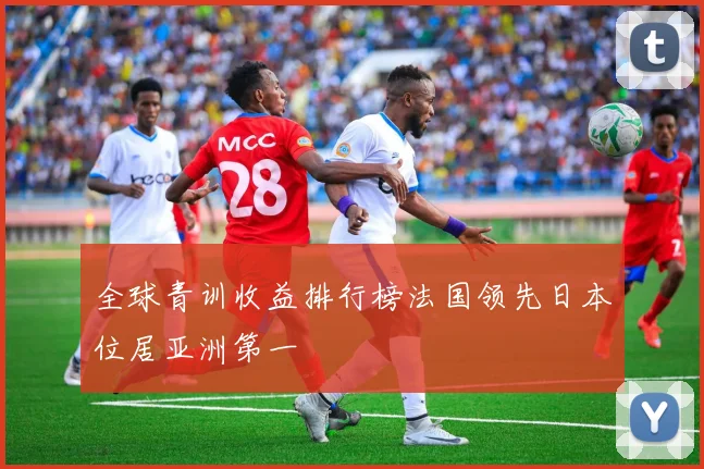 全球青训收益排行榜法国领先日本位居亚洲第一