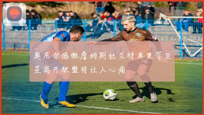 奥尼尔感慨詹姆斯杜兰特库里等巨星离开联盟将让人心痛