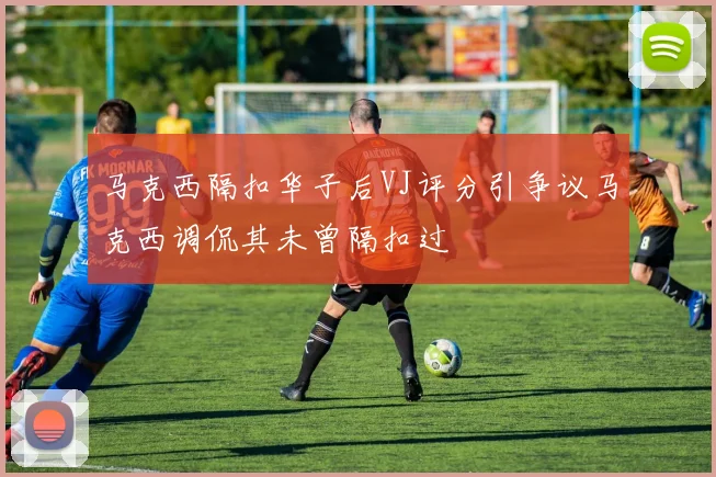 马克西隔扣华子后VJ评分引争议马克西调侃其未曾隔扣过