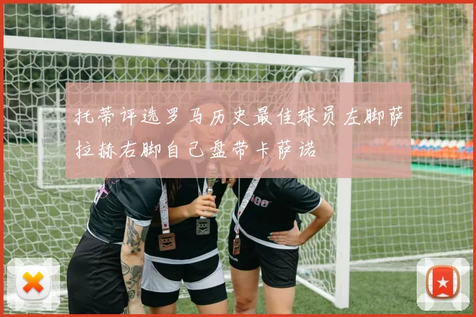 托蒂评选罗马历史最佳球员左脚萨拉赫右脚自己盘带卡萨诺