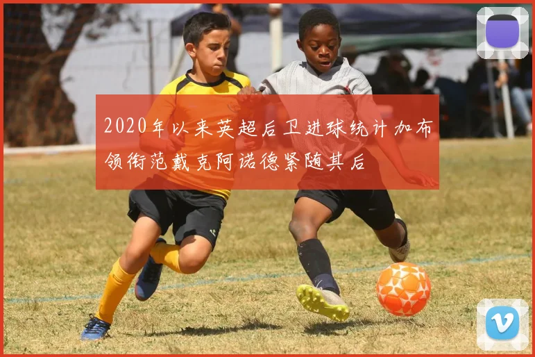 2020年以来英超后卫进球统计加布领衔范戴克阿诺德紧随其后