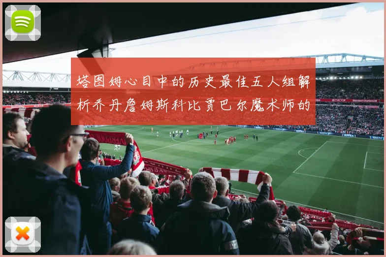 塔图姆心目中的历史最佳五人组解析乔丹詹姆斯科比贾巴尔魔术师的传奇魅力