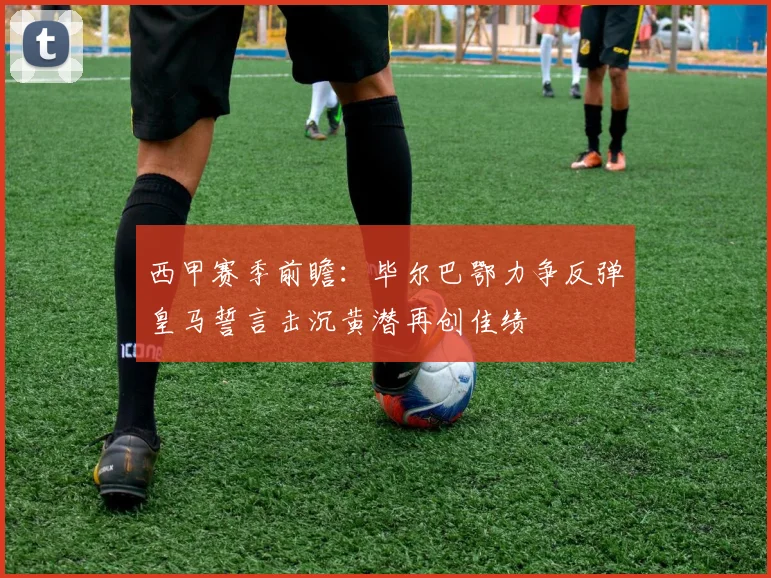 西甲赛季前瞻：毕尔巴鄂力争反弹皇马誓言击沉黄潜再创佳绩