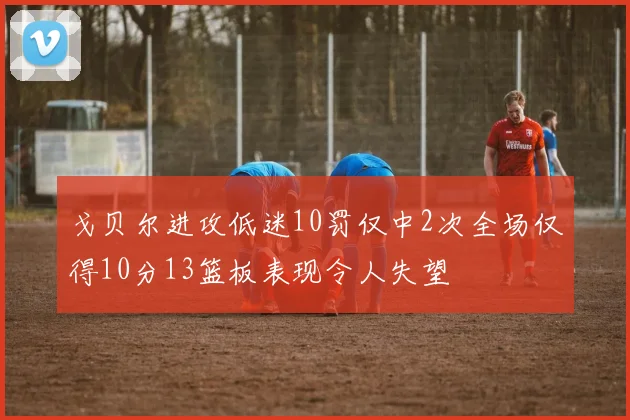 戈贝尔进攻低迷10罚仅中2次全场仅得10分13篮板表现令人失望