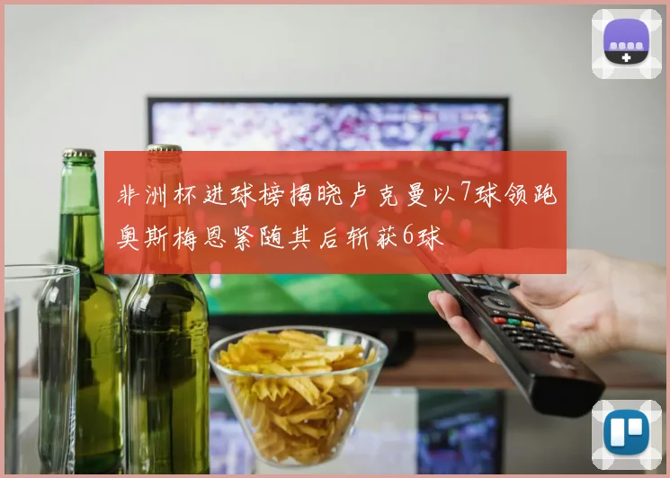 非洲杯进球榜揭晓卢克曼以7球领跑奥斯梅恩紧随其后斩获6球