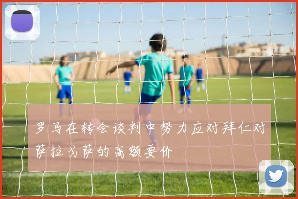 罗马在转会谈判中努力应对拜仁对萨拉戈萨的高额要价