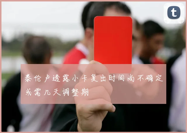 泰伦卢透露小卡复出时间尚不确定或需几天调整期