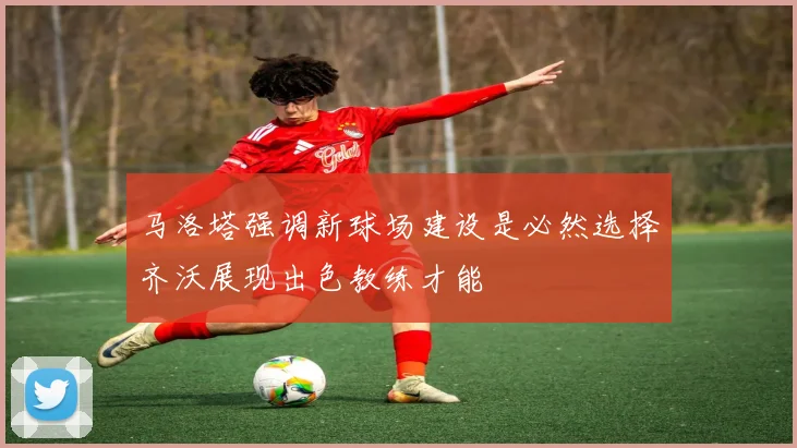 马洛塔强调新球场建设是必然选择齐沃展现出色教练才能