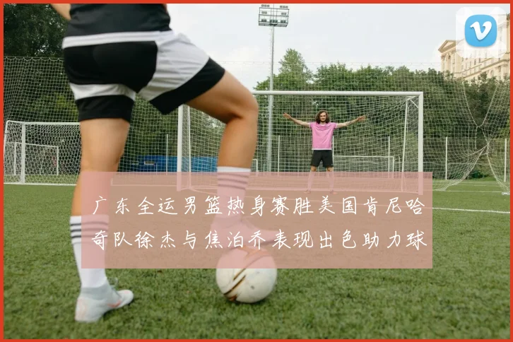 广东全运男篮热身赛胜美国肯尼哈奇队徐杰与焦泊乔表现出色助力球队取胜