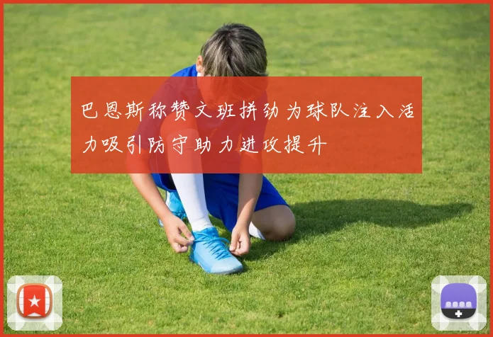 巴恩斯称赞文班拼劲为球队注入活力吸引防守助力进攻提升