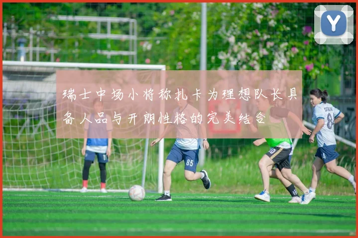 瑞士中场小将称扎卡为理想队长具备人品与开朗性格的完美结合