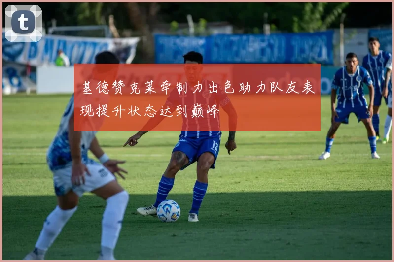 基德赞克莱牵制力出色助力队友表现提升状态达到巅峰