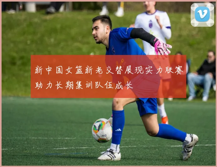 新中国女篮新老交替展现实力联赛助力长期集训队伍成长