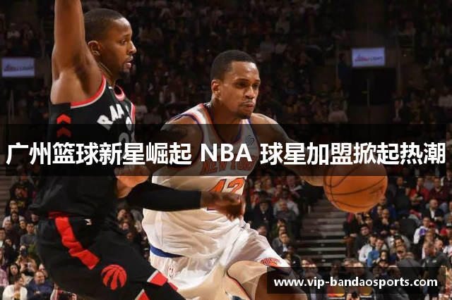 广州篮球新星崛起 NBA 球星加盟掀起热潮
