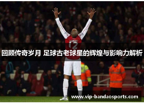 回顾传奇岁月 足球古老球星的辉煌与影响力解析