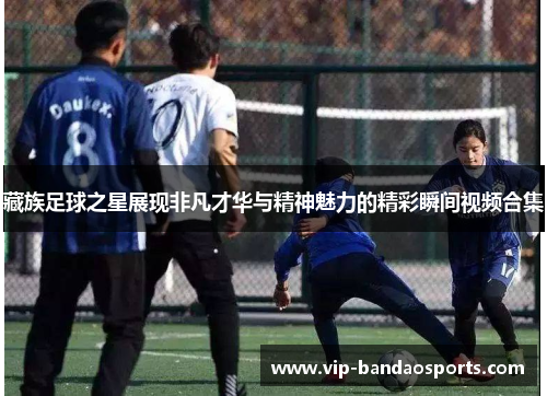 藏族足球之星展现非凡才华与精神魅力的精彩瞬间视频合集