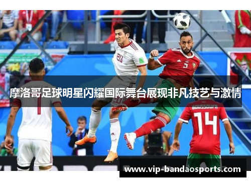 摩洛哥足球明星闪耀国际舞台展现非凡技艺与激情