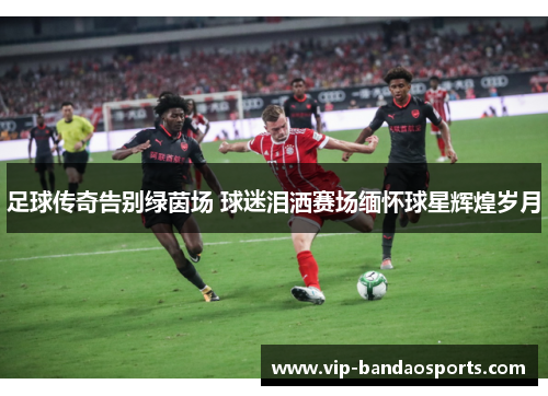 足球传奇告别绿茵场 球迷泪洒赛场缅怀球星辉煌岁月