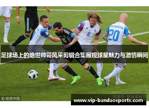足球场上的绝世帅哥风采剪辑合集展现球星魅力与激情瞬间
