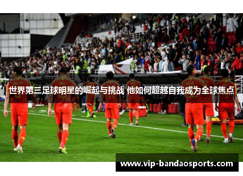 世界第三足球明星的崛起与挑战 他如何超越自我成为全球焦点