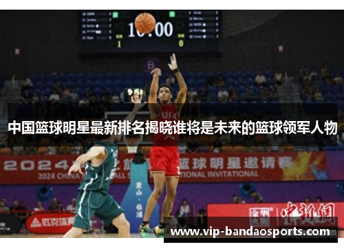 中国篮球明星最新排名揭晓谁将是未来的篮球领军人物