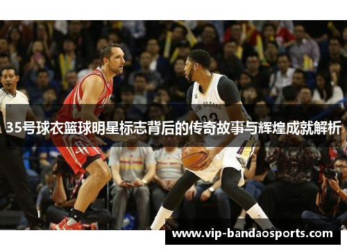 35号球衣篮球明星标志背后的传奇故事与辉煌成就解析