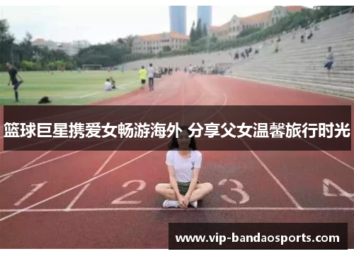 篮球巨星携爱女畅游海外 分享父女温馨旅行时光